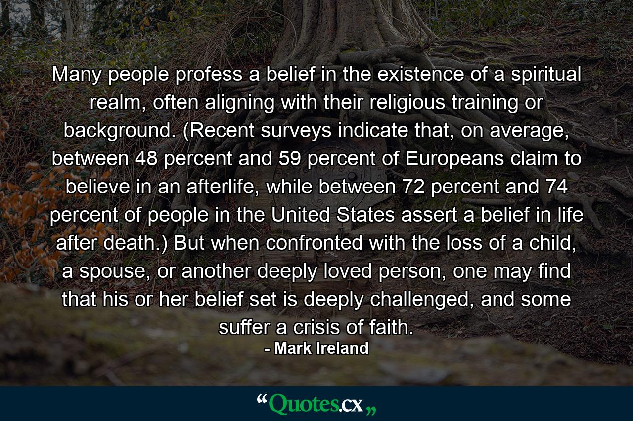 Many people profess a belief in the existence of a spiritual realm, often aligning with their religious training or background. (Recent surveys indicate that, on average, between 48 percent and 59 percent of Europeans claim to believe in an afterlife, while between 72 percent and 74 percent of people in the United States assert a belief in life after death.) But when confronted with the loss of a child, a spouse, or another deeply loved person, one may find that his or her belief set is deeply challenged, and some suffer a crisis of faith. - Quote by Mark Ireland