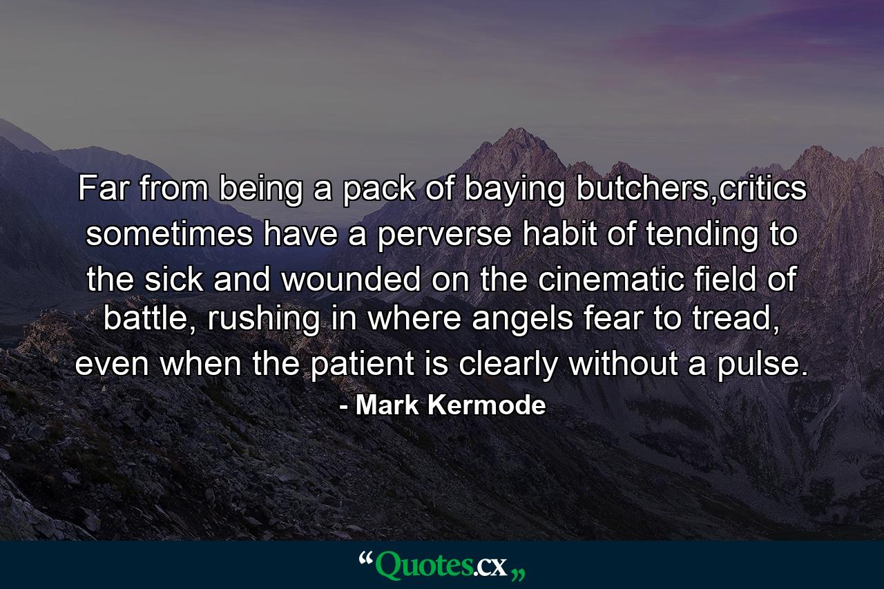 Far from being a pack of baying butchers,critics sometimes have a perverse habit of tending to the sick and wounded on the cinematic field of battle, rushing in where angels fear to tread, even when the patient is clearly without a pulse. - Quote by Mark Kermode