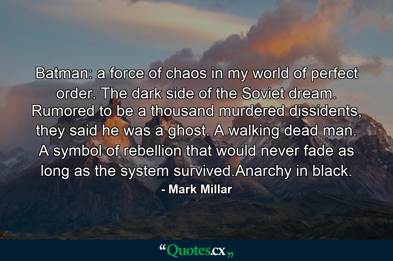 Batman: a force of chaos in my world of perfect order. The dark side of the Soviet dream. Rumored to be a thousand murdered dissidents, they said he was a ghost. A walking dead man. A symbol of rebellion that would never fade as long as the system survived.Anarchy in black. - Quote by Mark Millar