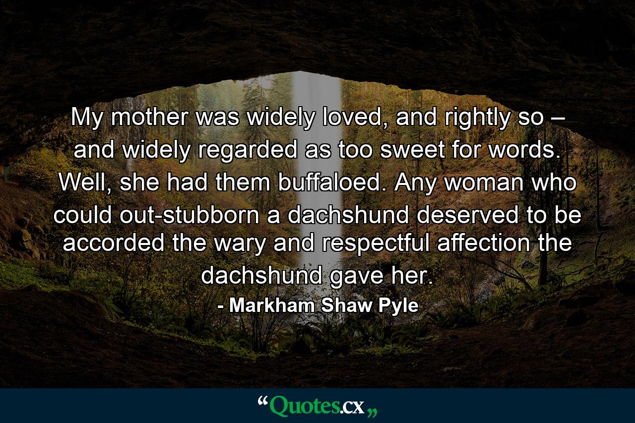 My mother was widely loved, and rightly so – and widely regarded as too sweet for words. Well, she had them buffaloed. Any woman who could out-stubborn a dachshund deserved to be accorded the wary and respectful affection the dachshund gave her. - Quote by Markham Shaw Pyle