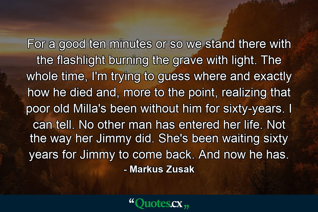 For a good ten minutes or so we stand there with the flashlight burning the grave with light. The whole time, I'm trying to guess where and exactly how he died and, more to the point, realizing that poor old Milla's been without him for sixty-years. I can tell. No other man has entered her life. Not the way her Jimmy did. She's been waiting sixty years for Jimmy to come back. And now he has. - Quote by Markus Zusak