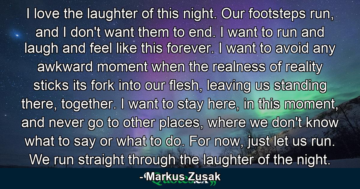 I love the laughter of this night. Our footsteps run, and I don't want them to end. I want to run and laugh and feel like this forever. I want to avoid any awkward moment when the realness of reality sticks its fork into our flesh, leaving us standing there, together. I want to stay here, in this moment, and never go to other places, where we don't know what to say or what to do. For now, just let us run. We run straight through the laughter of the night. - Quote by Markus Zusak