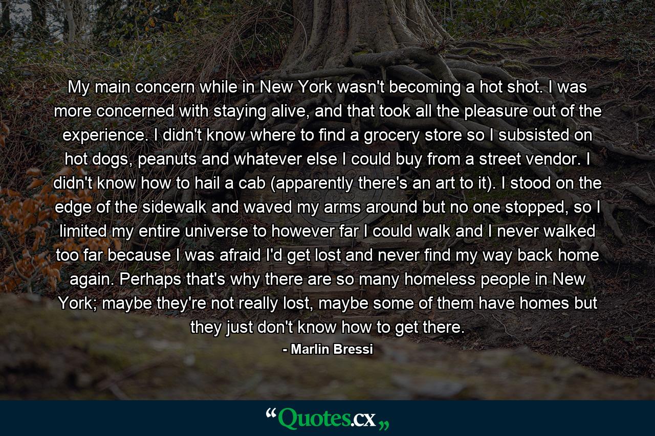 My main concern while in New York wasn't becoming a hot shot. I was more concerned with staying alive, and that took all the pleasure out of the experience. I didn't know where to find a grocery store so I subsisted on hot dogs, peanuts and whatever else I could buy from a street vendor. I didn't know how to hail a cab (apparently there's an art to it). I stood on the edge of the sidewalk and waved my arms around but no one stopped, so I limited my entire universe to however far I could walk and I never walked too far because I was afraid I'd get lost and never find my way back home again. Perhaps that's why there are so many homeless people in New York; maybe they're not really lost, maybe some of them have homes but they just don't know how to get there. - Quote by Marlin Bressi