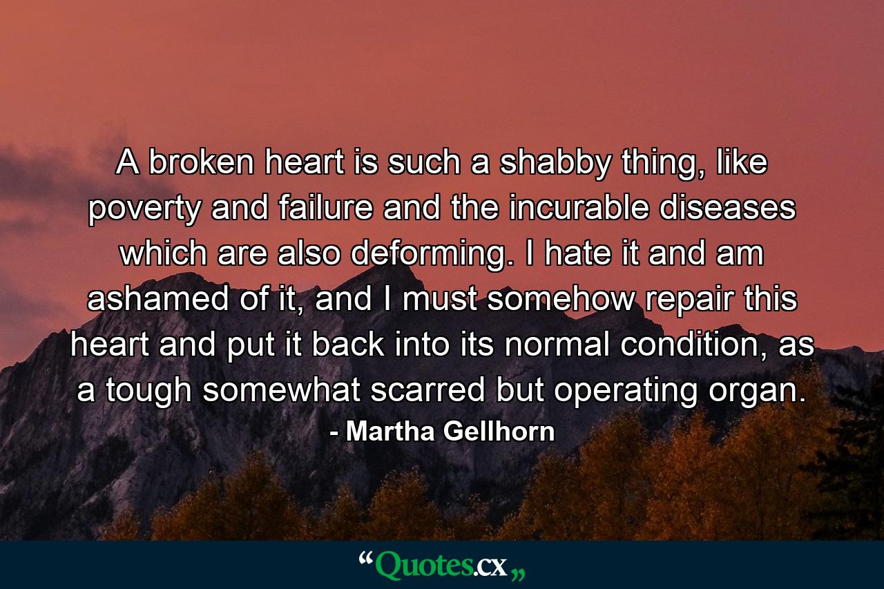 A broken heart is such a shabby thing, like poverty and failure and the incurable diseases which are also deforming. I hate it and am ashamed of it, and I must somehow repair this heart and put it back into its normal condition, as a tough somewhat scarred but operating organ. - Quote by Martha Gellhorn