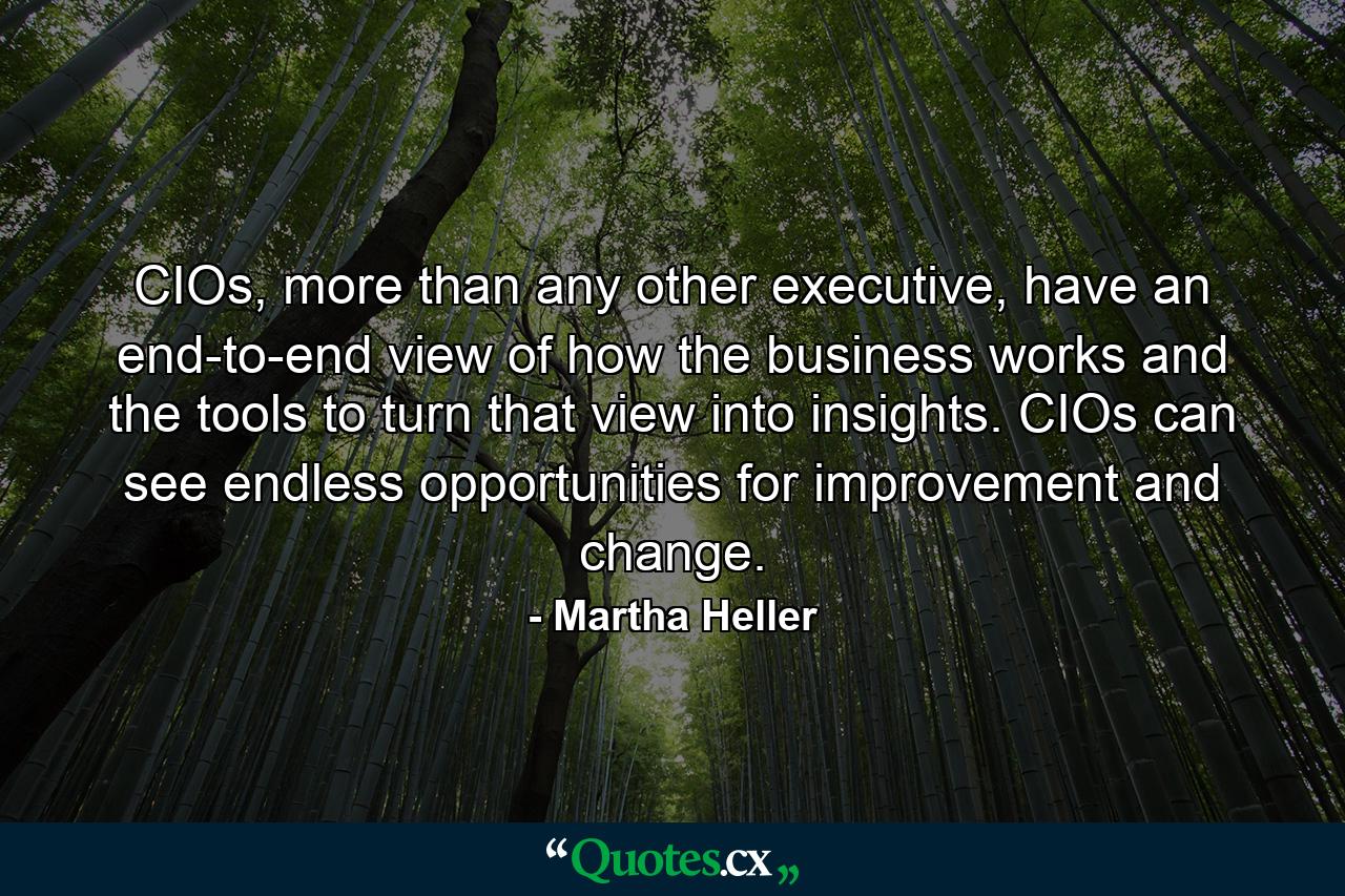 CIOs, more than any other executive, have an end-to-end view of how the business works and the tools to turn that view into insights. CIOs can see endless opportunities for improvement and change. - Quote by Martha Heller