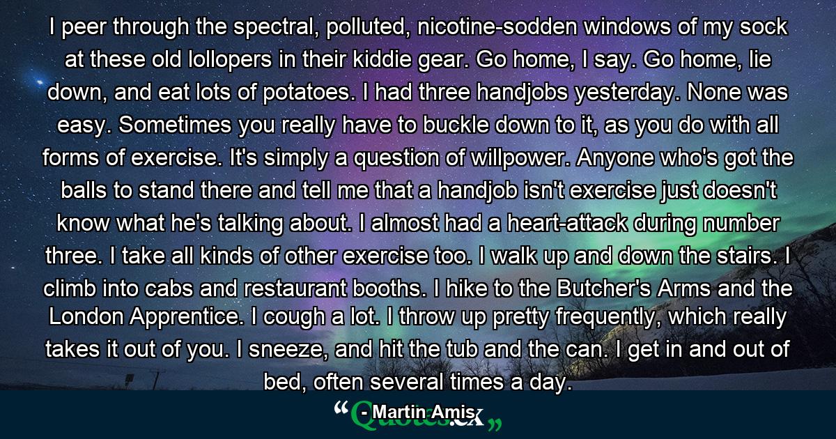 I peer through the spectral, polluted, nicotine-sodden windows of my sock at these old lollopers in their kiddie gear. Go home, I say. Go home, lie down, and eat lots of potatoes. I had three handjobs yesterday. None was easy. Sometimes you really have to buckle down to it, as you do with all forms of exercise. It's simply a question of willpower. Anyone who's got the balls to stand there and tell me that a handjob isn't exercise just doesn't know what he's talking about. I almost had a heart-attack during number three. I take all kinds of other exercise too. I walk up and down the stairs. I climb into cabs and restaurant booths. I hike to the Butcher's Arms and the London Apprentice. I cough a lot. I throw up pretty frequently, which really takes it out of you. I sneeze, and hit the tub and the can. I get in and out of bed, often several times a day. - Quote by Martin Amis