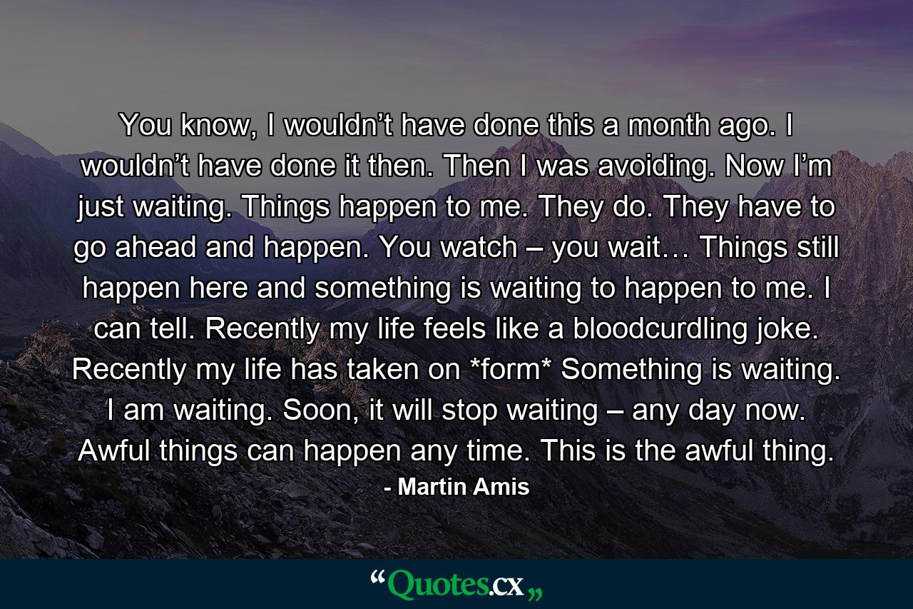 You know, I wouldn’t have done this a month ago. I wouldn’t have done it then. Then I was avoiding. Now I’m just waiting. Things happen to me. They do. They have to go ahead and happen. You watch – you wait… Things still happen here and something is waiting to happen to me. I can tell. Recently my life feels like a bloodcurdling joke. Recently my life has taken on *form* Something is waiting. I am waiting. Soon, it will stop waiting – any day now. Awful things can happen any time. This is the awful thing. - Quote by Martin Amis