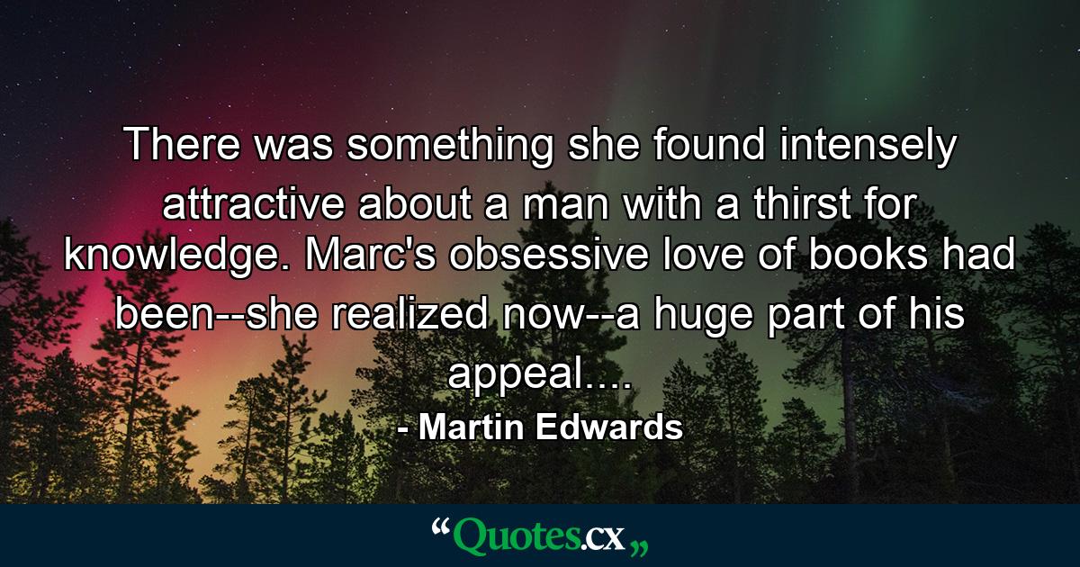 There was something she found intensely attractive about a man with a thirst for knowledge. Marc's obsessive love of books had been--she realized now--a huge part of his appeal.... - Quote by Martin Edwards