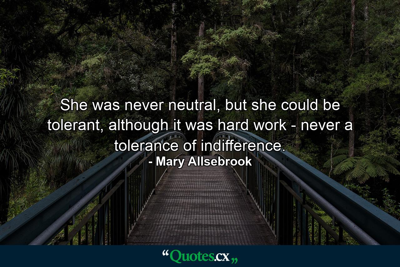 She was never neutral, but she could be tolerant, although it was hard work - never a tolerance of indifference. - Quote by Mary Allsebrook