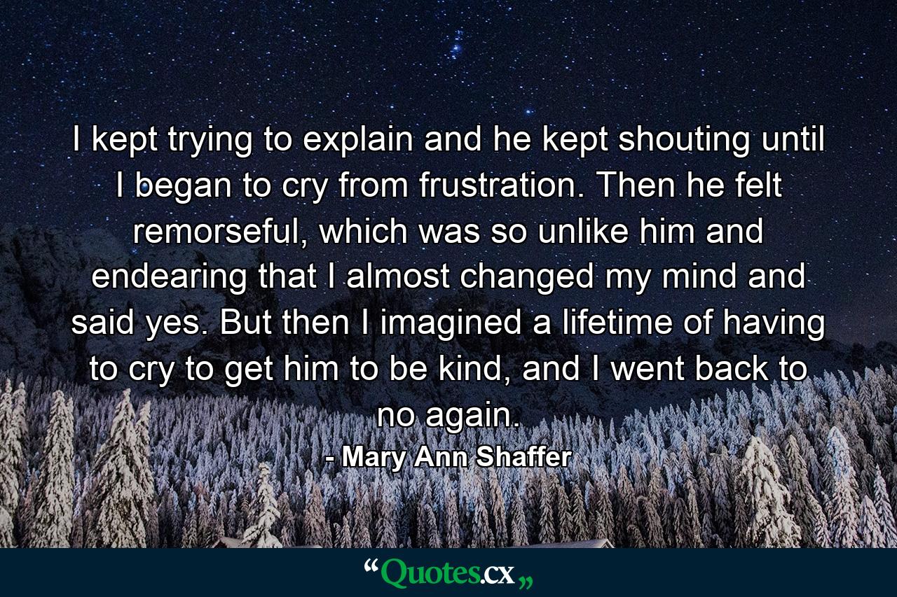 I kept trying to explain and he kept shouting until I began to cry from frustration. Then he felt remorseful, which was so unlike him and endearing that I almost changed my mind and said yes. But then I imagined a lifetime of having to cry to get him to be kind, and I went back to no again. - Quote by Mary Ann Shaffer