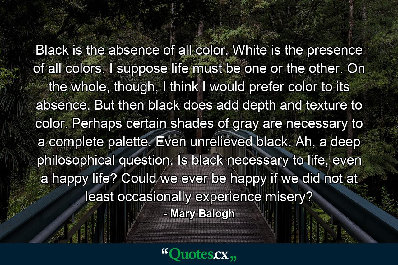 Black is the absence of all color. White is the presence of all colors. I suppose life must be one or the other. On the whole, though, I think I would prefer color to its absence. But then black does add depth and texture to color. Perhaps certain shades of gray are necessary to a complete palette. Even unrelieved black. Ah, a deep philosophical question. Is black necessary to life, even a happy life? Could we ever be happy if we did not at least occasionally experience misery? - Quote by Mary Balogh