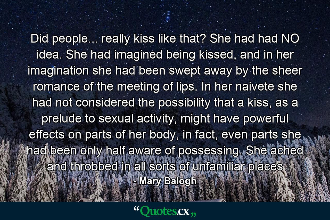 Did people... really kiss like that? She had had NO idea. She had imagined being kissed, and in her imagination she had been swept away by the sheer romance of the meeting of lips. In her naivete she had not considered the possibility that a kiss, as a prelude to sexual activity, might have powerful effects on parts of her body, in fact, even parts she had been only half aware of possessing. She ached and throbbed in all sorts of unfamiliar places - Quote by Mary Balogh