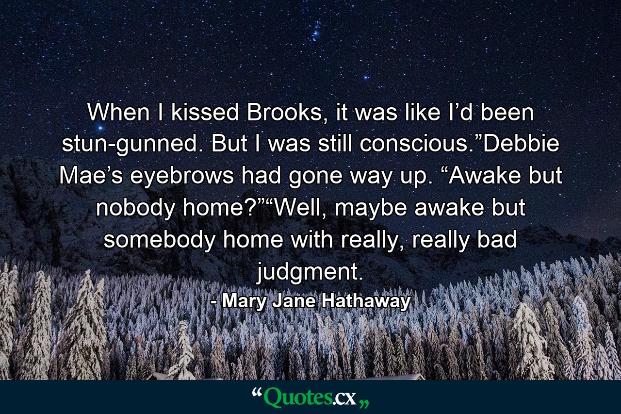 When I kissed Brooks, it was like I’d been stun-gunned. But I was still conscious.”Debbie Mae’s eyebrows had gone way up. “Awake but nobody home?”“Well, maybe awake but somebody home with really, really bad judgment. - Quote by Mary Jane Hathaway