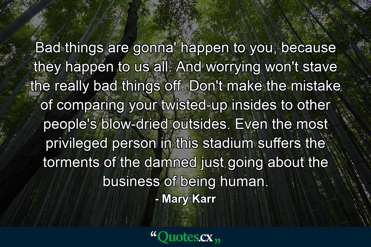 Bad things are gonna' happen to you, because they happen to us all. And worrying won't stave the really bad things off. Don't make the mistake of comparing your twisted-up insides to other people's blow-dried outsides. Even the most privileged person in this stadium suffers the torments of the damned just going about the business of being human. - Quote by Mary Karr