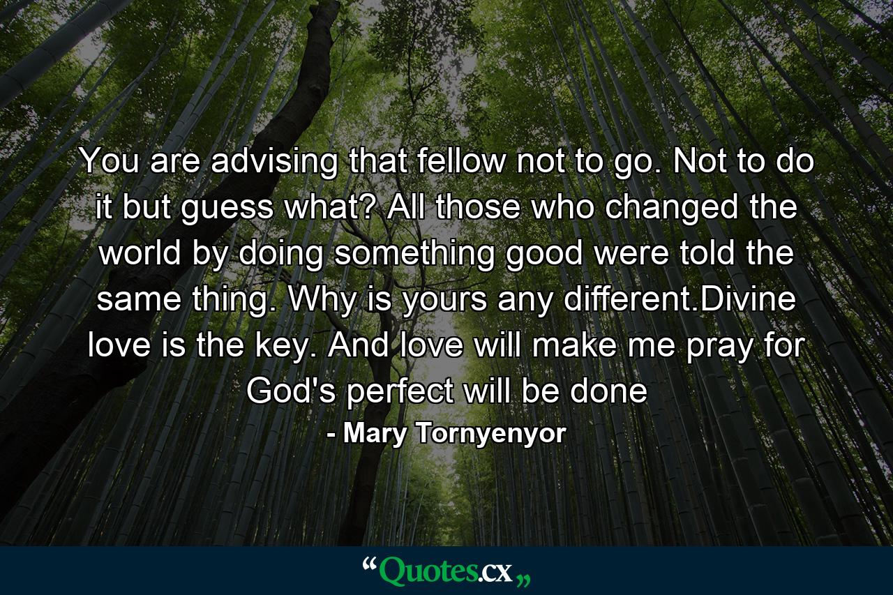 You are advising that fellow not to go. Not to do it but guess what? All those who changed the world by doing something good were told the same thing. Why is yours any different.Divine love is the key. And love will make me pray for God's perfect will be done - Quote by Mary Tornyenyor