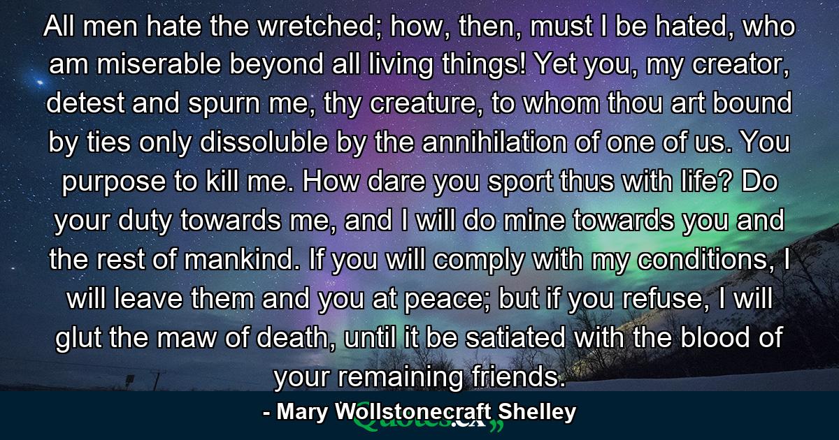 All men hate the wretched; how, then, must I be hated, who am miserable beyond all living things! Yet you, my creator, detest and spurn me, thy creature, to whom thou art bound by ties only dissoluble by the annihilation of one of us. You purpose to kill me. How dare you sport thus with life? Do your duty towards me, and I will do mine towards you and the rest of mankind. If you will comply with my conditions, I will leave them and you at peace; but if you refuse, I will glut the maw of death, until it be satiated with the blood of your remaining friends. - Quote by Mary Wollstonecraft Shelley