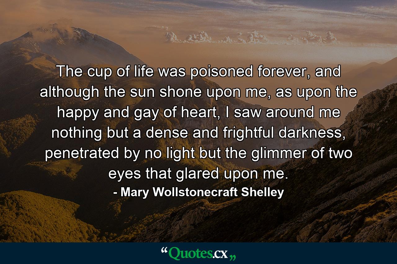 The cup of life was poisoned forever, and although the sun shone upon me, as upon the happy and gay of heart, I saw around me nothing but a dense and frightful darkness, penetrated by no light but the glimmer of two eyes that glared upon me. - Quote by Mary Wollstonecraft Shelley