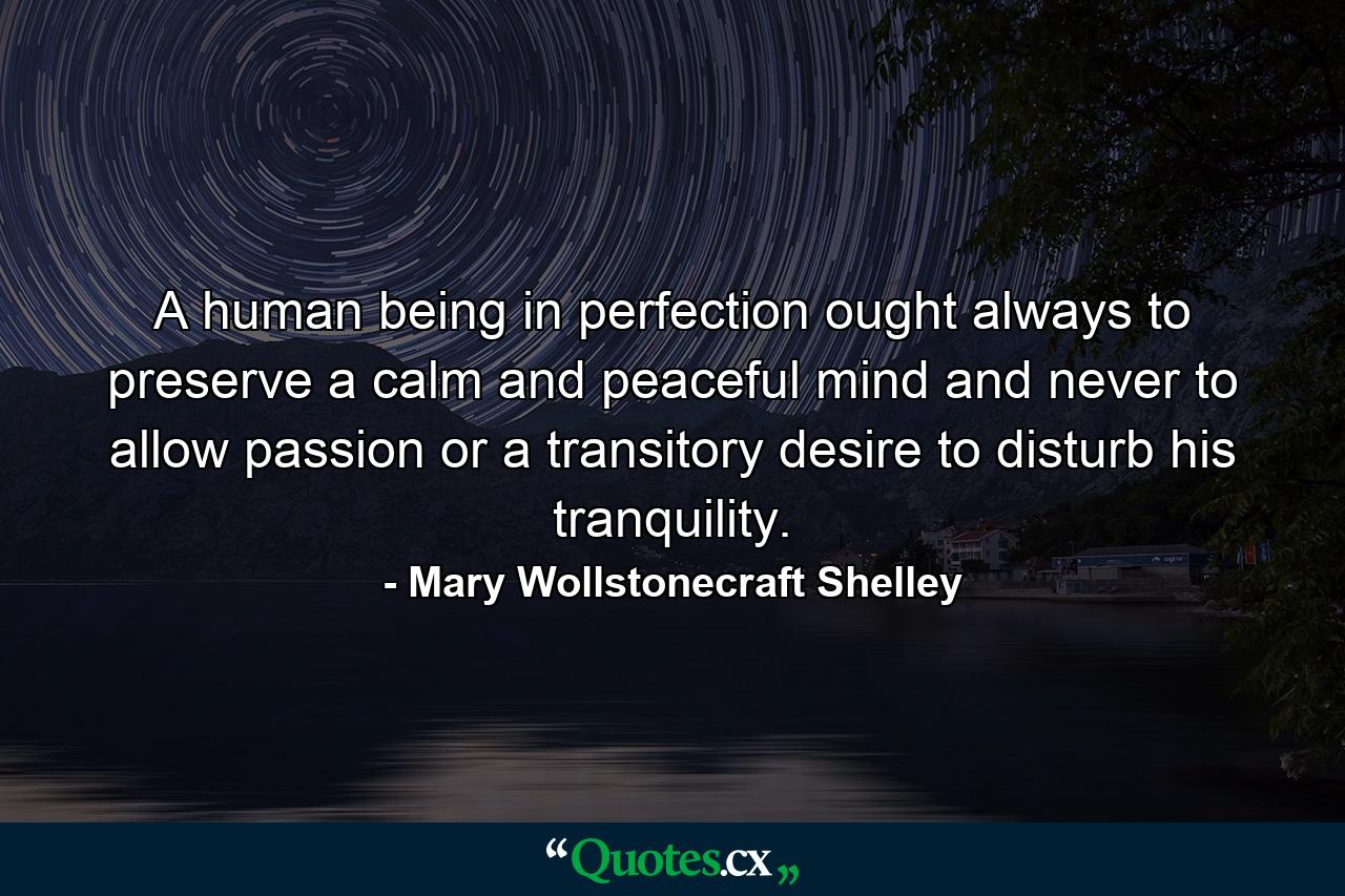 A human being in perfection ought always to preserve a calm and peaceful mind and never to allow passion or a transitory desire to disturb his tranquility. - Quote by Mary Wollstonecraft Shelley