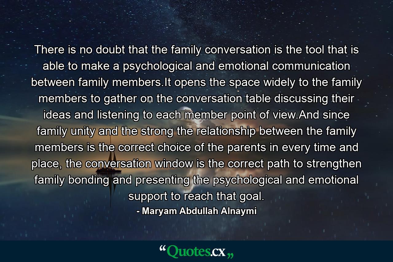 There is no doubt that the family conversation is the tool that is able to make a psychological and emotional communication between family members.It opens the space widely to the family members to gather on the conversation table discussing their ideas and listening to each member point of view.And since family unity and the strong the relationship between the family members is the correct choice of the parents in every time and place, the conversation window is the correct path to strengthen family bonding and presenting the psychological and emotional support to reach that goal. - Quote by Maryam Abdullah Alnaymi