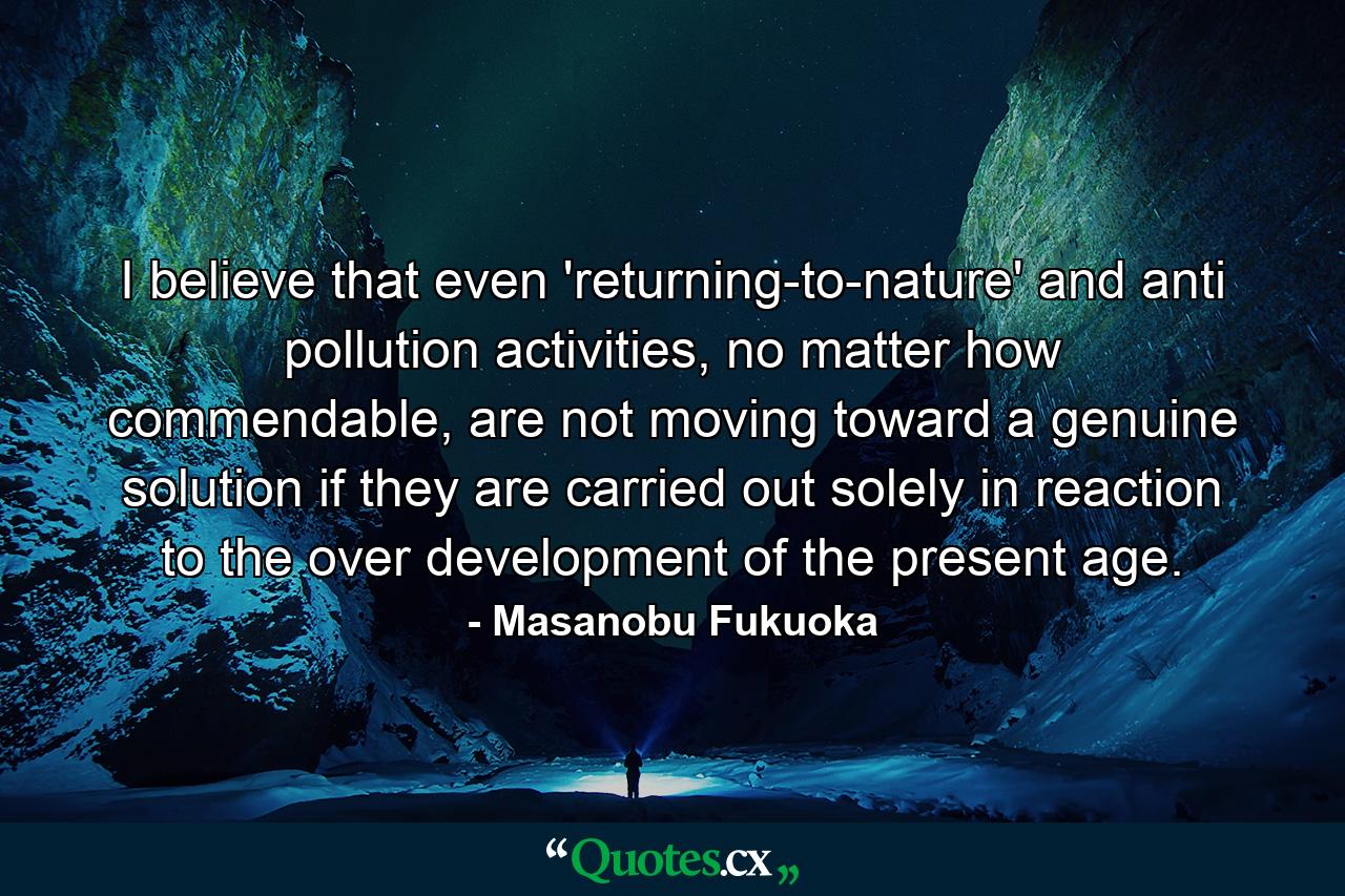 I believe that even 'returning-to-nature' and anti pollution activities, no matter how commendable, are not moving toward a genuine solution if they are carried out solely in reaction to the over development of the present age. - Quote by Masanobu Fukuoka