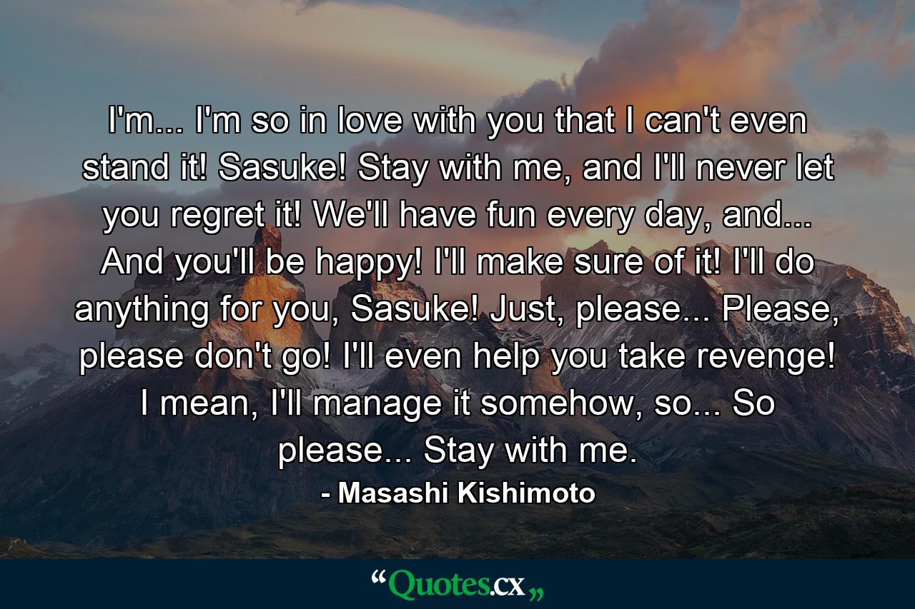 I'm... I'm so in love with you that I can't even stand it! Sasuke! Stay with me, and I'll never let you regret it! We'll have fun every day, and... And you'll be happy! I'll make sure of it! I'll do anything for you, Sasuke! Just, please... Please, please don't go! I'll even help you take revenge! I mean, I'll manage it somehow, so... So please... Stay with me. - Quote by Masashi Kishimoto