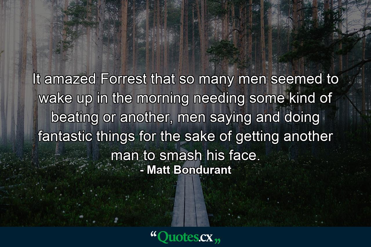 It amazed Forrest that so many men seemed to wake up in the morning needing some kind of beating or another, men saying and doing fantastic things for the sake of getting another man to smash his face. - Quote by Matt Bondurant