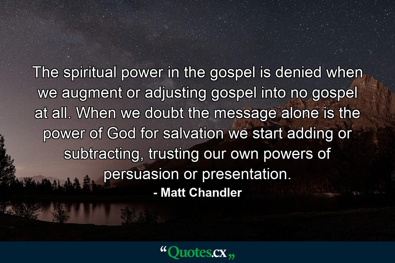 The spiritual power in the gospel is denied when we augment or adjusting gospel into no gospel at all. When we doubt the message alone is the power of God for salvation we start adding or subtracting, trusting our own powers of persuasion or presentation. - Quote by Matt Chandler