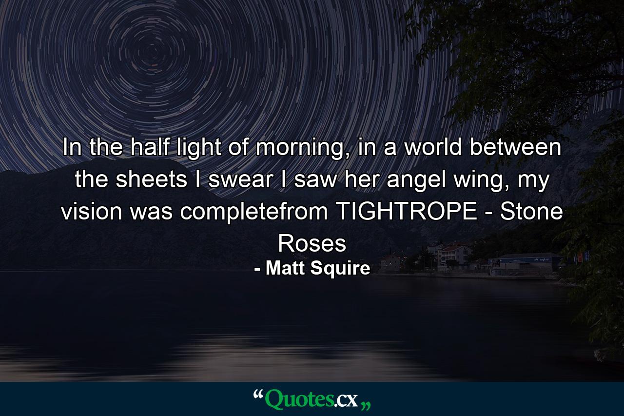 In the half light of morning, in a world between the sheets I swear I saw her angel wing, my vision was completefrom TIGHTROPE - Stone Roses - Quote by Matt Squire