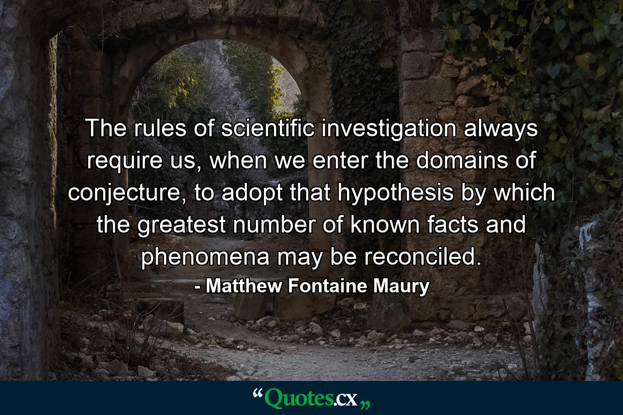 The rules of scientific investigation always require us, when we enter the domains of conjecture, to adopt that hypothesis by which the greatest number of known facts and phenomena may be reconciled. - Quote by Matthew Fontaine Maury