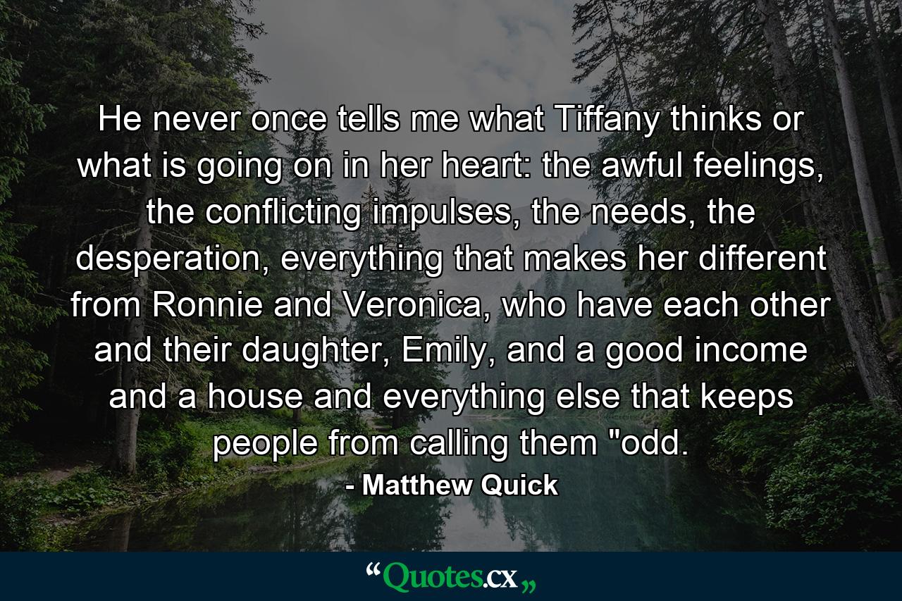 He never once tells me what Tiffany thinks or what is going on in her heart: the awful feelings, the conflicting impulses, the needs, the desperation, everything that makes her different from Ronnie and Veronica, who have each other and their daughter, Emily, and a good income and a house and everything else that keeps people from calling them 