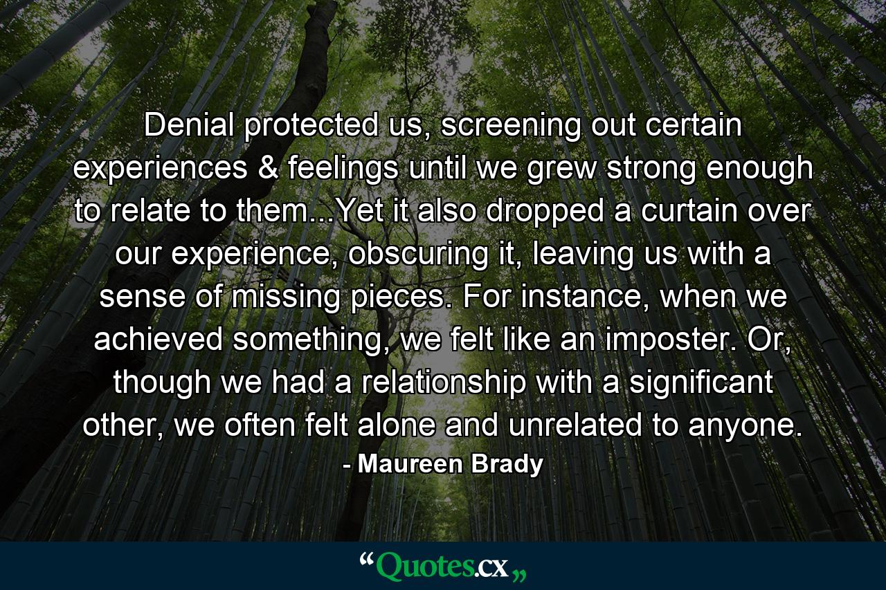 Denial protected us, screening out certain experiences & feelings until we grew strong enough to relate to them...Yet it also dropped a curtain over our experience, obscuring it, leaving us with a sense of missing pieces. For instance, when we achieved something, we felt like an imposter. Or, though we had a relationship with a significant other, we often felt alone and unrelated to anyone. - Quote by Maureen Brady