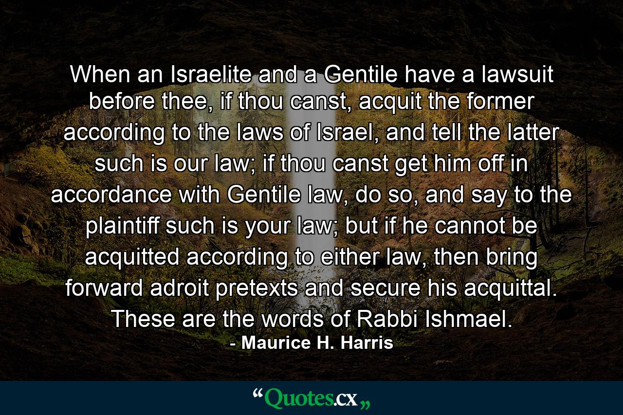 When an Israelite and a Gentile have a lawsuit before thee, if thou canst, acquit the former according to the laws of Israel, and tell the latter such is our law; if thou canst get him off in accordance with Gentile law, do so, and say to the plaintiff such is your law; but if he cannot be acquitted according to either law, then bring forward adroit pretexts and secure his acquittal. These are the words of Rabbi Ishmael. - Quote by Maurice H. Harris