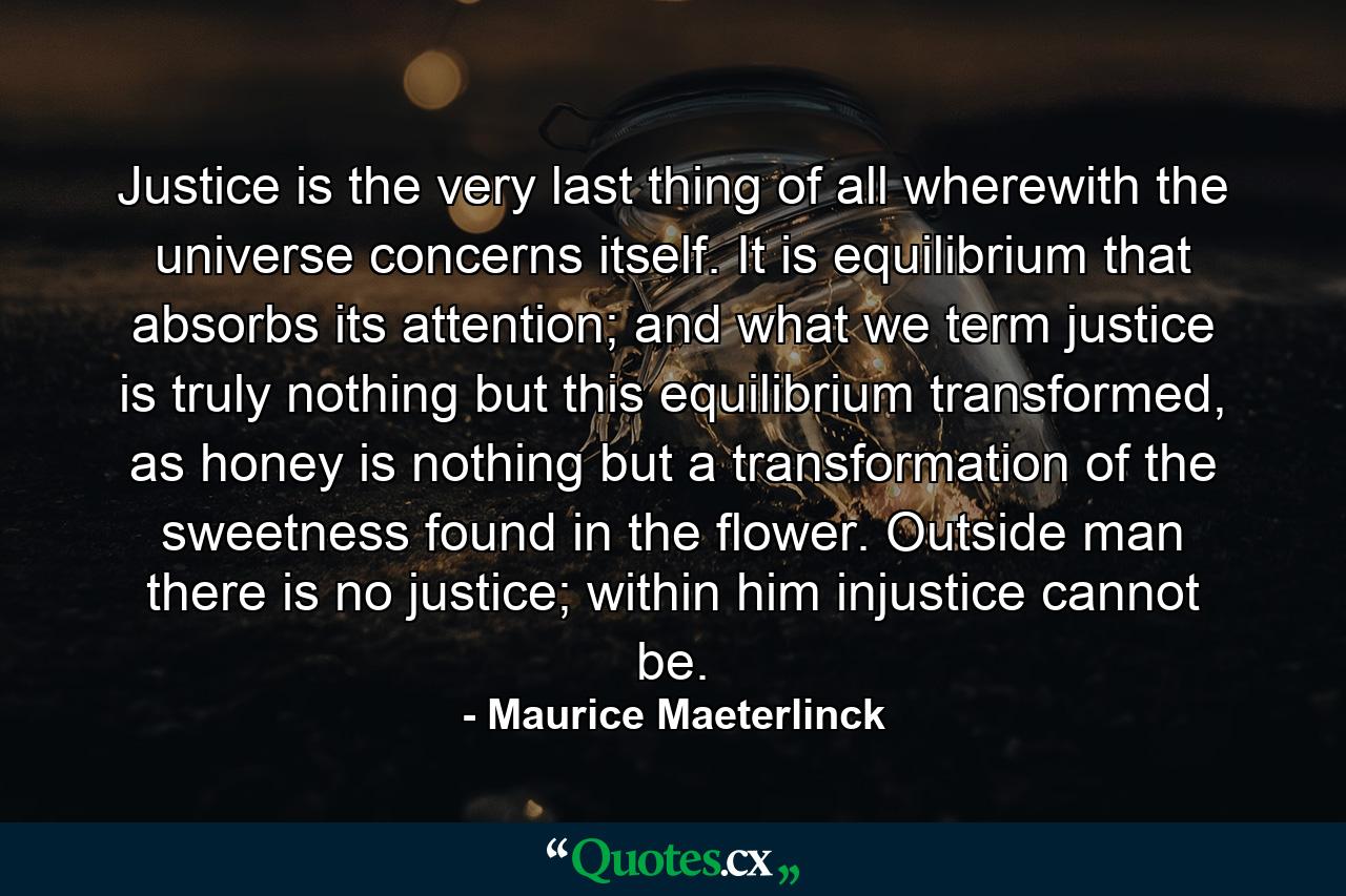 Justice is the very last thing of all wherewith the universe concerns itself. It is equilibrium that absorbs its attention; and what we term justice is truly nothing but this equilibrium transformed, as honey is nothing but a transformation of the sweetness found in the flower. Outside man there is no justice; within him injustice cannot be. - Quote by Maurice Maeterlinck