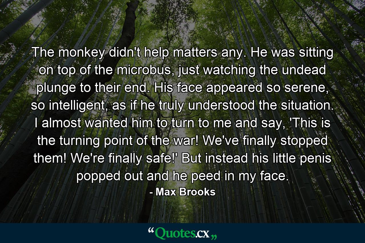 The monkey didn't help matters any. He was sitting on top of the microbus, just watching the undead plunge to their end. His face appeared so serene, so intelligent, as if he truly understood the situation. I almost wanted him to turn to me and say, 'This is the turning point of the war! We've finally stopped them! We're finally safe!' But instead his little penis popped out and he peed in my face. - Quote by Max Brooks