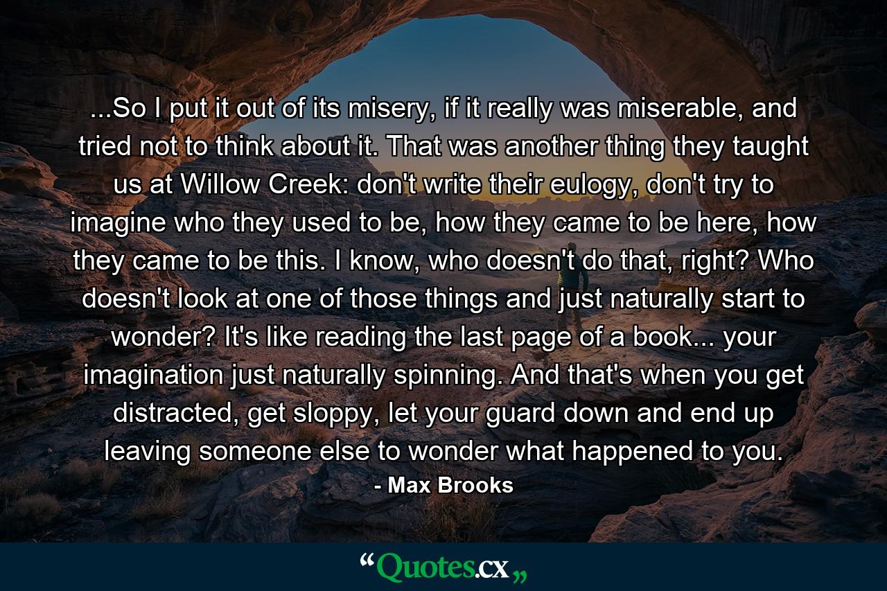 ...So I put it out of its misery, if it really was miserable, and tried not to think about it. That was another thing they taught us at Willow Creek: don't write their eulogy, don't try to imagine who they used to be, how they came to be here, how they came to be this. I know, who doesn't do that, right? Who doesn't look at one of those things and just naturally start to wonder? It's like reading the last page of a book... your imagination just naturally spinning. And that's when you get distracted, get sloppy, let your guard down and end up leaving someone else to wonder what happened to you. - Quote by Max Brooks