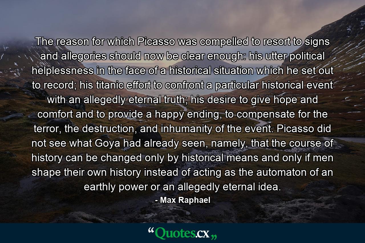 The reason for which Picasso was compelled to resort to signs and allegories should now be clear enough: his utter political helplessness in the face of a historical situation which he set out to record; his titanic effort to confront a particular historical event with an allegedly eternal truth; his desire to give hope and comfort and to provide a happy ending, to compensate for the terror, the destruction, and inhumanity of the event. Picasso did not see what Goya had already seen, namely, that the course of history can be changed only by historical means and only if men shape their own history instead of acting as the automaton of an earthly power or an allegedly eternal idea. - Quote by Max Raphael