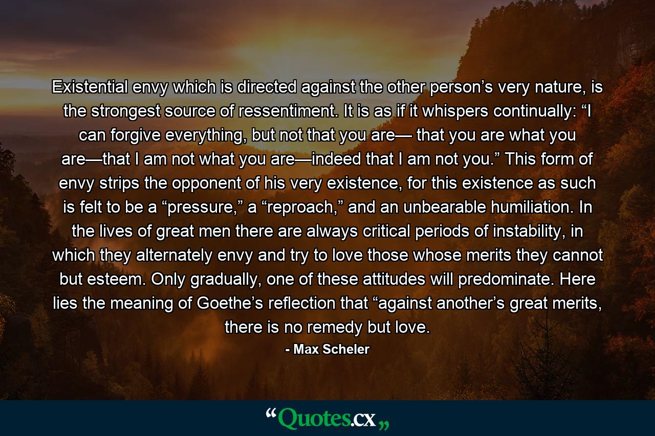 Existential envy which is directed against the other person’s very nature, is the strongest source of ressentiment. It is as if it whispers continually: “I can forgive everything, but not that you are— that you are what you are—that I am not what you are—indeed that I am not you.” This form of envy strips the opponent of his very existence, for this existence as such is felt to be a “pressure,” a “reproach,” and an unbearable humiliation. In the lives of great men there are always critical periods of instability, in which they alternately envy and try to love those whose merits they cannot but esteem. Only gradually, one of these attitudes will predominate. Here lies the meaning of Goethe’s reflection that “against another’s great merits, there is no remedy but love. - Quote by Max Scheler