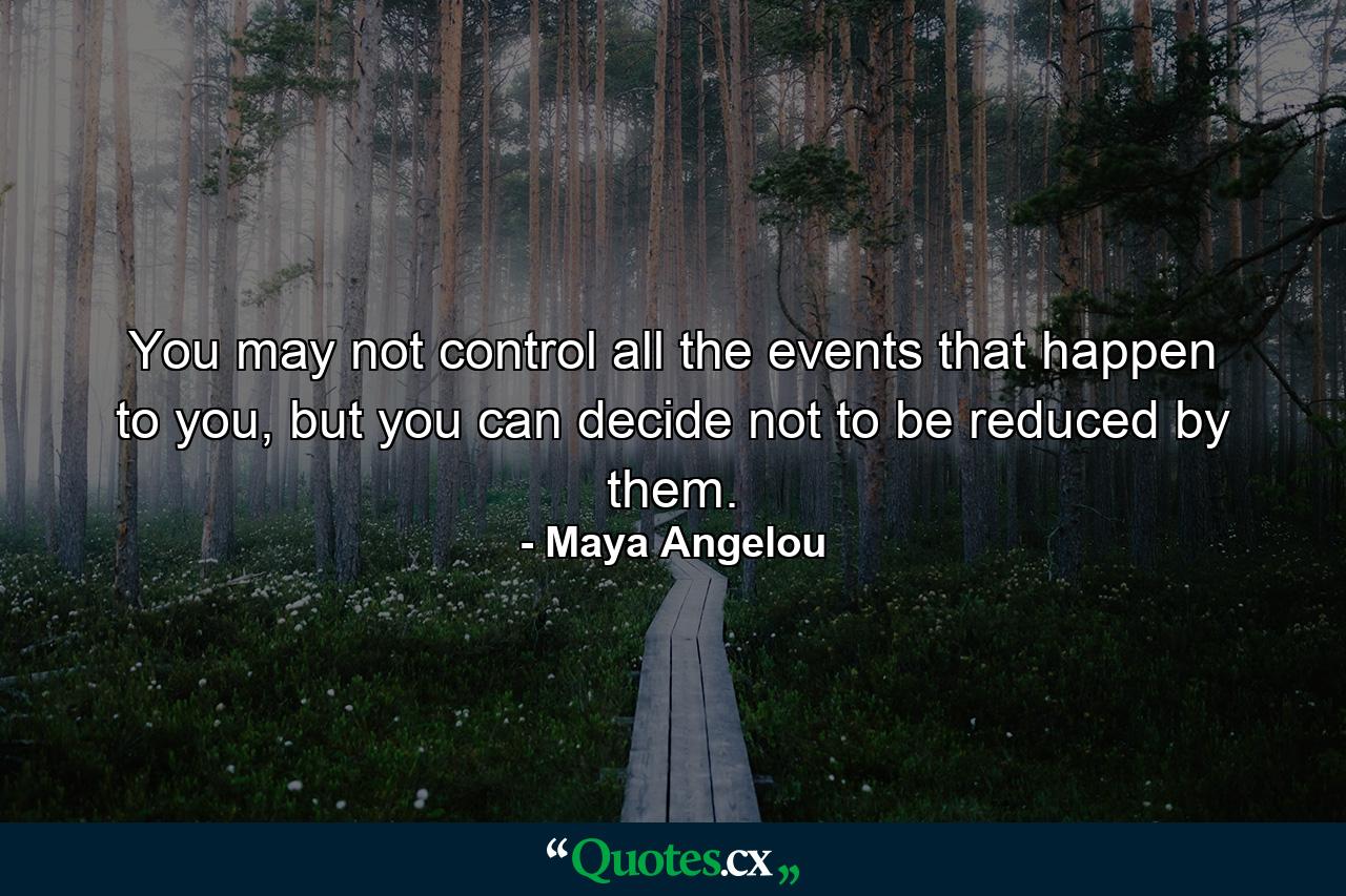 You may not control all the events that happen to you, but you can decide not to be reduced by them. - Quote by Maya Angelou