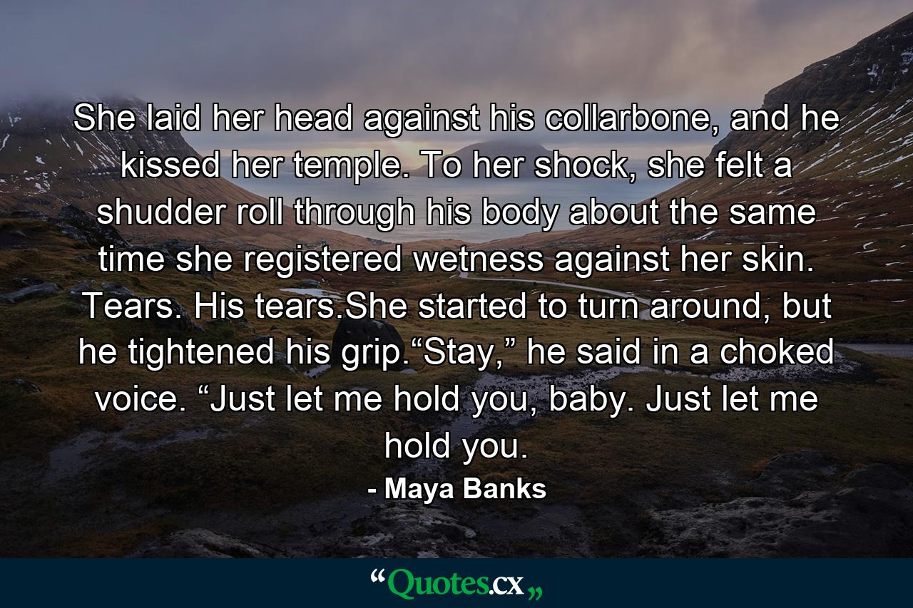 She laid her head against his collarbone, and he kissed her temple. To her shock, she felt a shudder roll through his body about the same time she registered wetness against her skin. Tears. His tears.She started to turn around, but he tightened his grip.“Stay,” he said in a choked voice. “Just let me hold you, baby. Just let me hold you. - Quote by Maya Banks