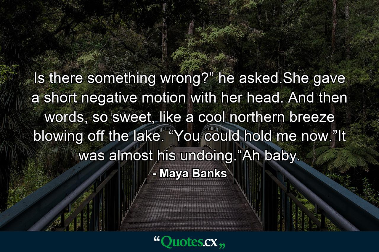 Is there something wrong?” he asked.She gave a short negative motion with her head. And then words, so sweet, like a cool northern breeze blowing off the lake. “You could hold me now.”It was almost his undoing.“Ah baby. - Quote by Maya Banks