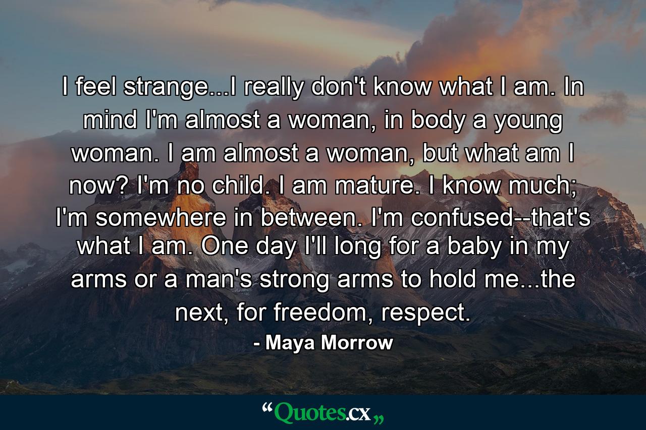 I feel strange...I really don't know what I am. In mind I'm almost a woman, in body a young woman. I am almost a woman, but what am I now? I'm no child. I am mature. I know much; I'm somewhere in between. I'm confused--that's what I am. One day I'll long for a baby in my arms or a man's strong arms to hold me...the next, for freedom, respect. - Quote by Maya Morrow