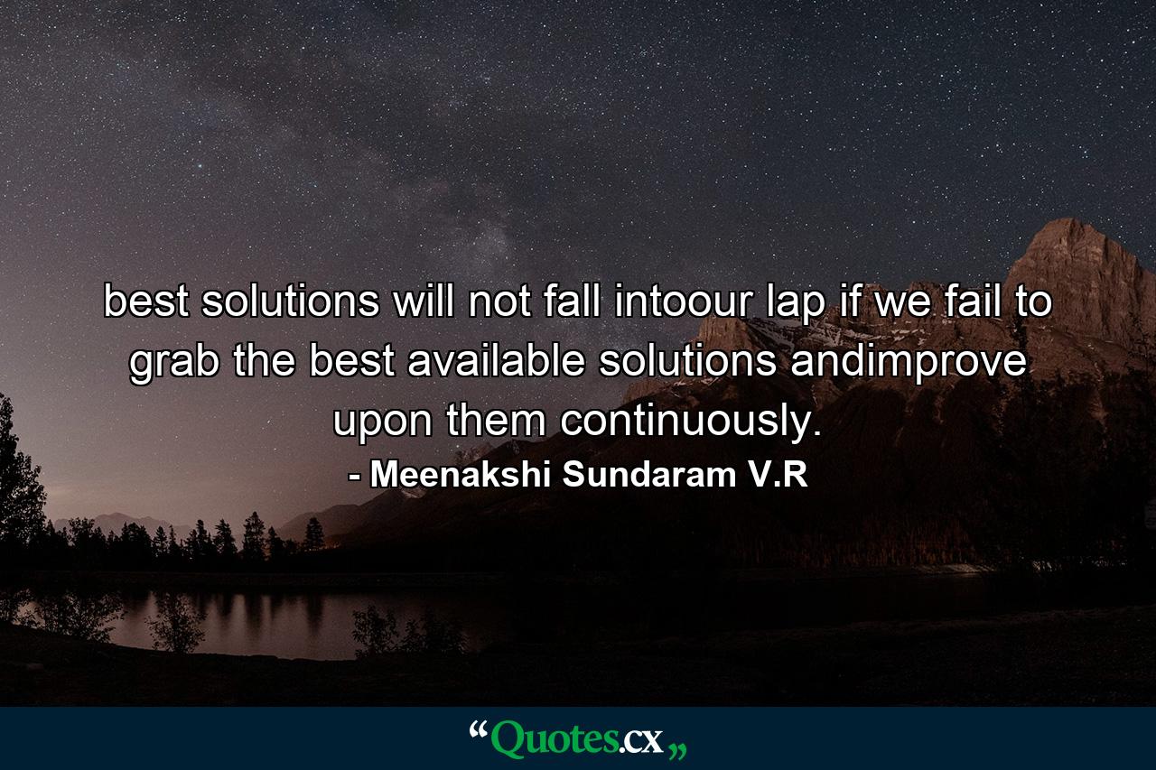 best solutions will not fall intoour lap if we fail to grab the best available solutions andimprove upon them continuously. - Quote by Meenakshi Sundaram V.R