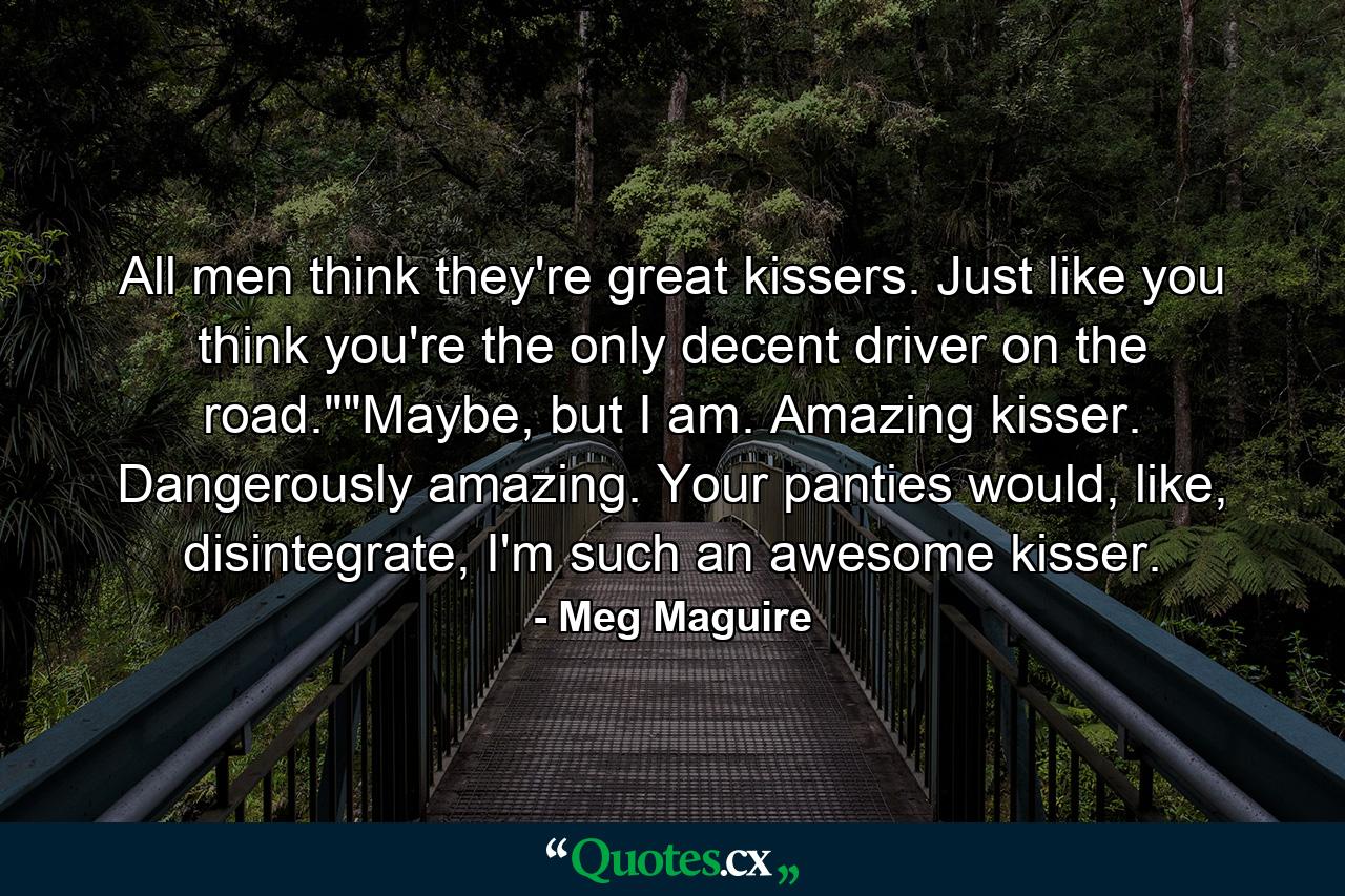 All men think they're great kissers. Just like you think you're the only decent driver on the road.