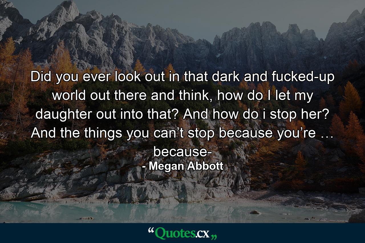 Did you ever look out in that dark and fucked-up world out there and think, how do I let my daughter out into that? And how do i stop her? And the things you can’t stop because you’re … because- - Quote by Megan Abbott