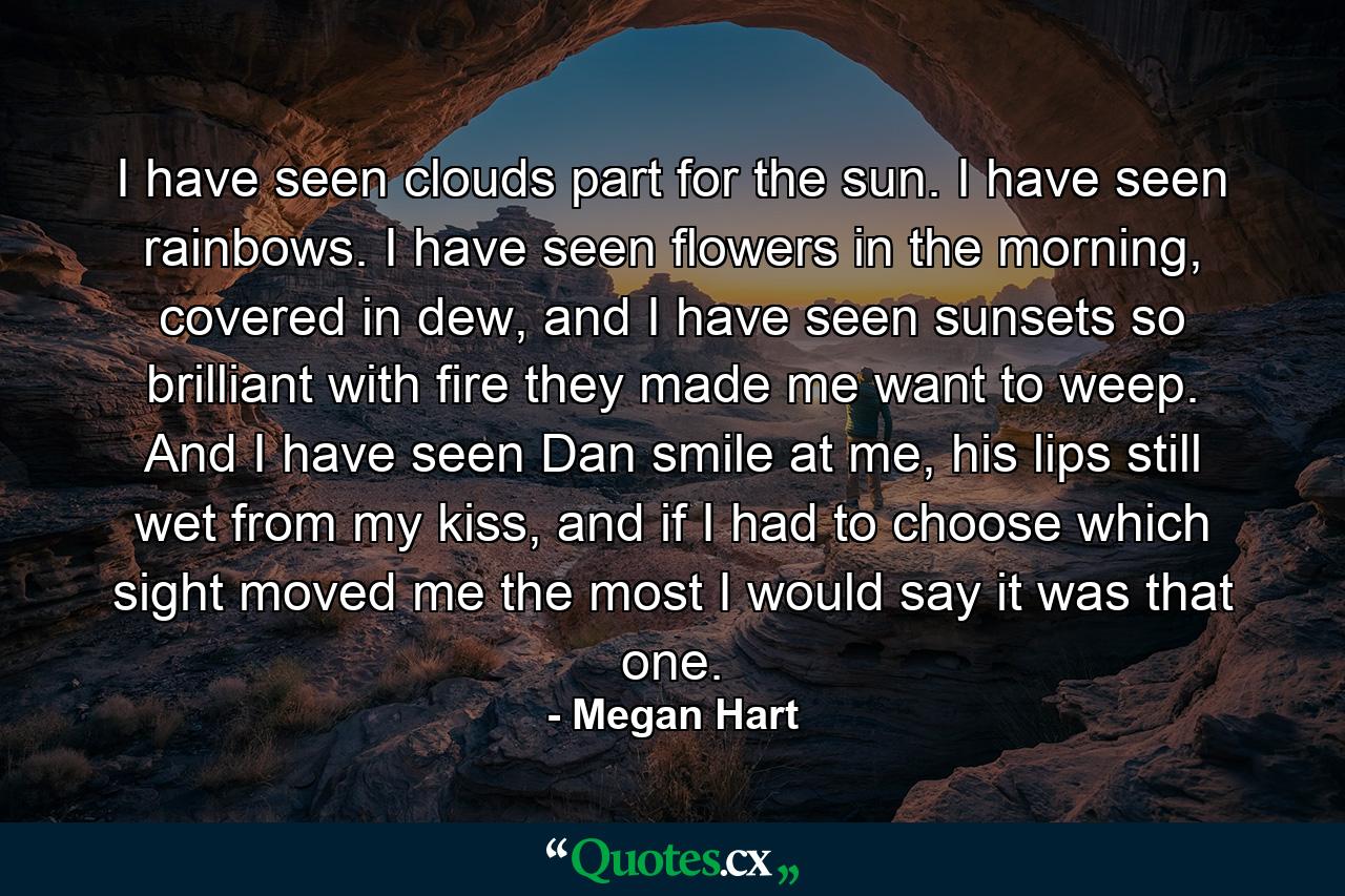 I have seen clouds part for the sun. I have seen rainbows. I have seen flowers in the morning, covered in dew, and I have seen sunsets so brilliant with fire they made me want to weep. And I have seen Dan smile at me, his lips still wet from my kiss, and if I had to choose which sight moved me the most I would say it was that one. - Quote by Megan Hart