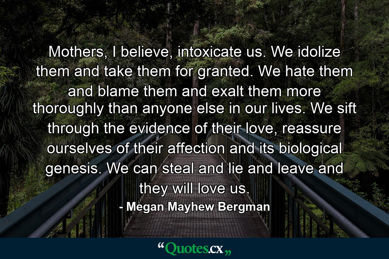 Mothers, I believe, intoxicate us. We idolize them and take them for granted. We hate them and blame them and exalt them more thoroughly than anyone else in our lives. We sift through the evidence of their love, reassure ourselves of their affection and its biological genesis. We can steal and lie and leave and they will love us. - Quote by Megan Mayhew Bergman