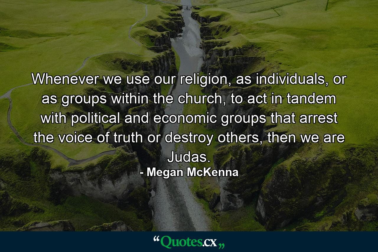 Whenever we use our religion, as individuals, or as groups within the church, to act in tandem with political and economic groups that arrest the voice of truth or destroy others, then we are Judas. - Quote by Megan McKenna