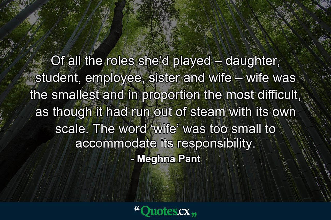 Of all the roles she’d played – daughter, student, employee, sister and wife – wife was the smallest and in proportion the most difficult, as though it had run out of steam with its own scale. The word ‘wife’ was too small to accommodate its responsibility. - Quote by Meghna Pant