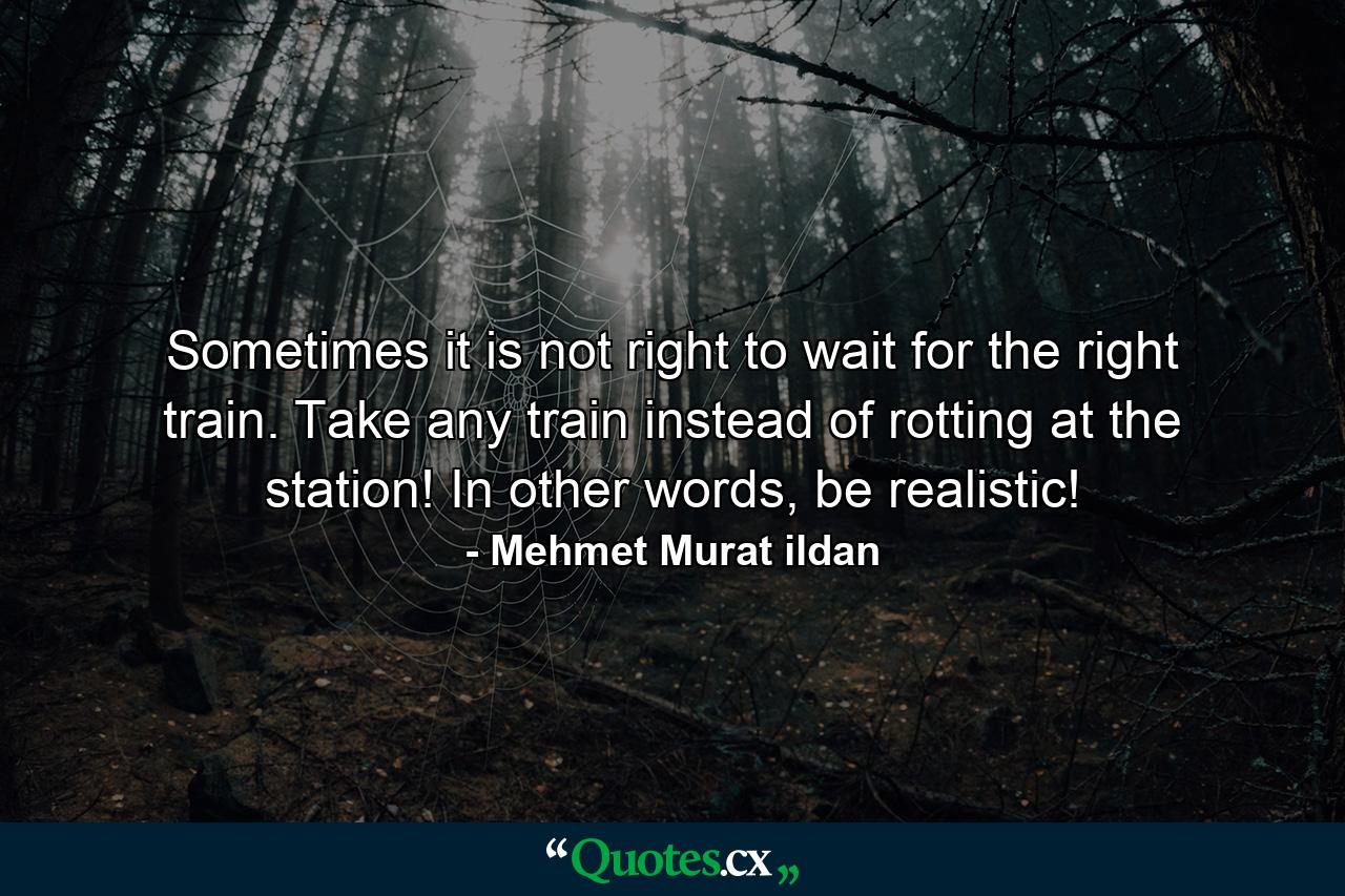 Sometimes it is not right to wait for the right train. Take any train instead of rotting at the station! In other words, be realistic! - Quote by Mehmet Murat ildan