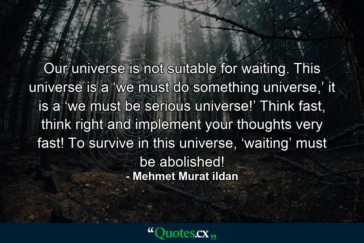 Our universe is not suitable for waiting. This universe is a ‘we must do something universe,’ it is a ‘we must be serious universe!’ Think fast, think right and implement your thoughts very fast! To survive in this universe, ‘waiting’ must be abolished! - Quote by Mehmet Murat ildan